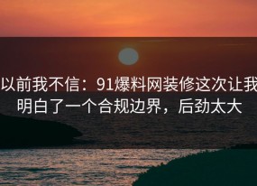 以前我不信：91爆料网装修这次让我明白了一个合规边界，后劲太大